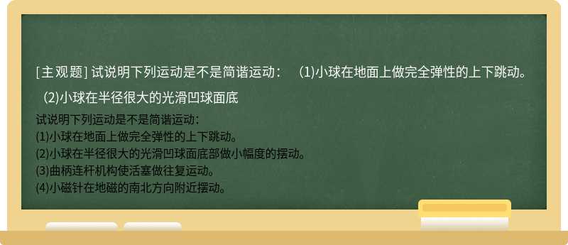 试说明下列运动是不是简谐运动：  （1)小球在地面上做完全弹性的上下跳动。  （2)小球在半径很大的光滑凹球面底