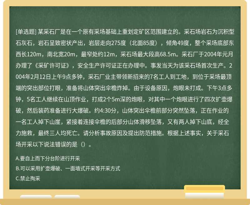 某采石厂是在一个原有采场基础上重划定矿区范围建立的。采石场岩石为沉积型石灰石，岩石呈致密状产出，岩层走向275度（北面85度），倾角49度，整个采场底部东西长120m，南北宽20m，最窄处约12m，采石场最大段高68.5m。采石厂于2004年元月办理了《采矿许可证》，安全生产许可证正在办理中。事发当天为该采石场首次生产。2004年2月12日上午9点多钟，采石厂业主带领新招来的7名工人到工地，到位于采场最顶端的突出部位打眼，准备将山体突出伞檐炸掉。由于设备原因，炮眼未打成。下午3点多钟，5名工人继续在山顶作业，打成2个5m深的炮眼，对其中一个炮眼进行了四次扩壶爆破，然后装药准备进行大爆破。约4:30分，山体突出伞檐前部分突然坠落，正在作业的一名工人掉下山崖，紧接着连接伞檐的后部分山体滑移坠落，又有两人掉下山底，经全力施救，最终三人均死亡。请分析事故原因及提出防范措施。根据上述事实，关于采石场开采以下说法错误的是（）。