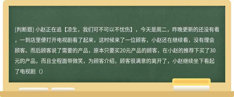 小赵正在追【凉生，我们可不可以不忧伤】，今天是周二，昨晚更新的还没有看，一到店里便打开电视剧看了起来，这时候来了一位顾客，小赵还在继续看，没有理会顾客。而后顾客说了需要的产品，原本只要买20元产品的顾客，在小赵的推荐下买了30元的产品，而且全程面带微笑，为顾客介绍，顾客很满意的离开了，小赵继续坐下看起了电视剧（）