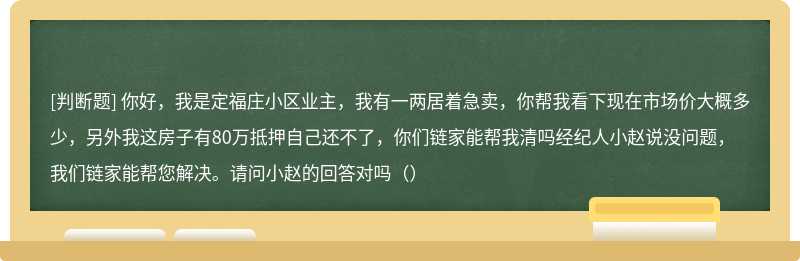 你好，我是定福庄小区业主，我有一两居着急卖，你帮我看下现在市场价大概多少，另外我这房子有80万抵押自己还不了，你们链家能帮我清吗经纪人小赵说没问题，我们链家能帮您解决。请问小赵的回答对吗（）