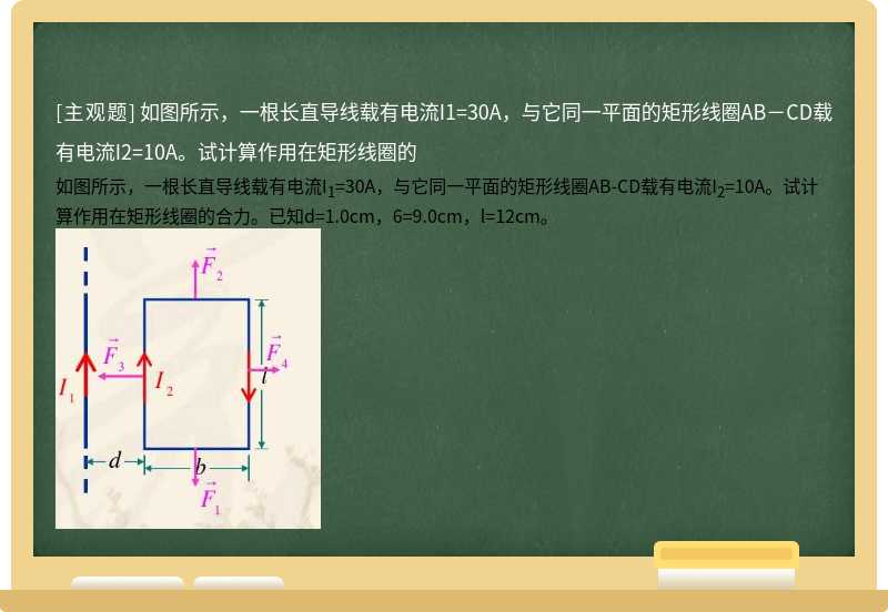 如图所示，一根长直导线载有电流I1=30A，与它同一平面的矩形线圈AB－CD载有电流I2=10A。试计算作用在矩形线圈的