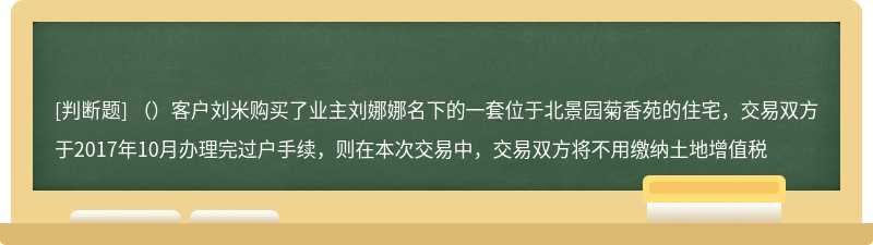 （）客户刘米购买了业主刘娜娜名下的一套位于北景园菊香苑的住宅，交易双方于2017年10月办理完过户手续，则在本次交易中，交易双方将不用缴纳土地增值税