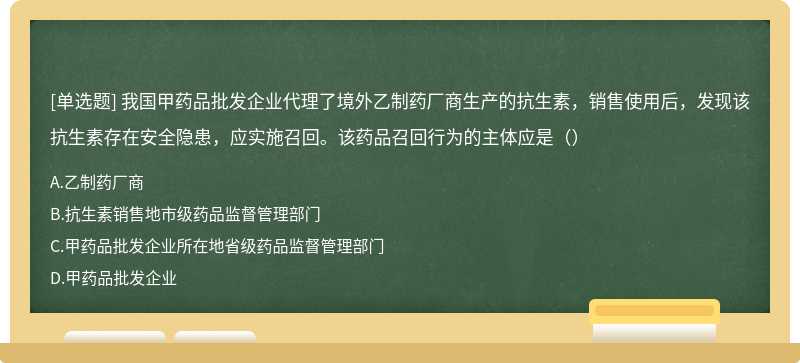 我国甲药品批发企业代理了境外乙制药厂商生产的抗生素，销售使用后，发现该抗生素存在安全隐患，应实施召回。该药品召回行为的主体应是（）