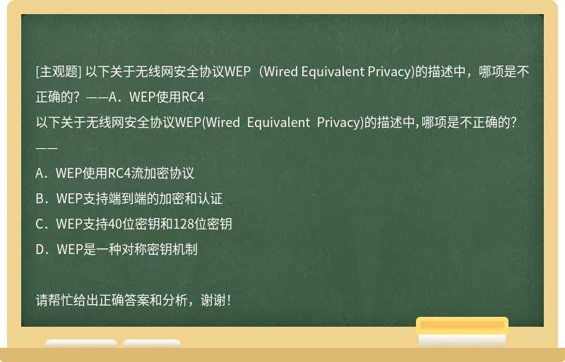 以下关于无线网安全协议WEP（Wired Equivalent Privacy)的描述中，哪项是不正确的？——A．WEP使用RC4