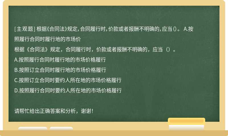 根据《合同法》规定，合同履行时，价款或者报酬不明确的，应当（）。 A.按照履行合同时履行地的市场价