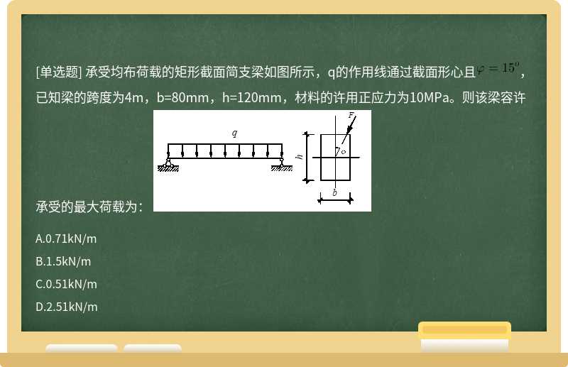 承受均布荷载的矩形截面简支梁如图所示，q的作用线通过截面形心且，已知梁的跨度为4m，b=80mm，h=120mm，材料的许用正应力为10MPa。则该梁容许承受的最大荷载为： 