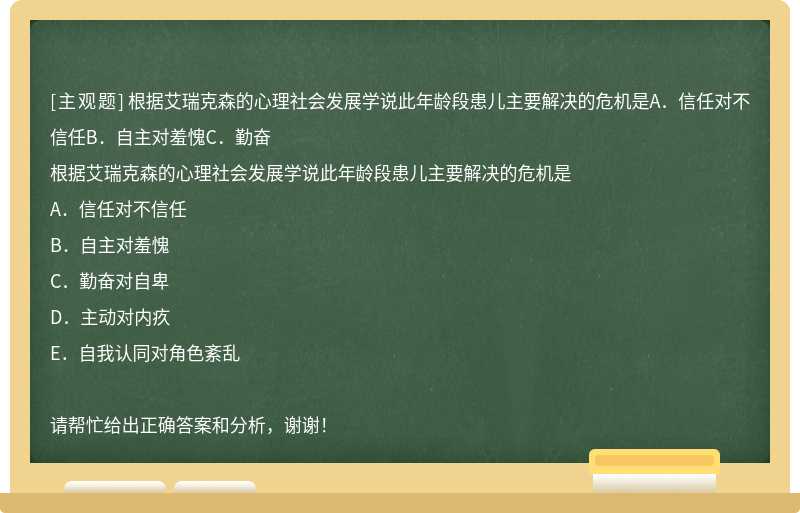 根据艾瑞克森的心理社会发展学说此年龄段患儿主要解决的危机是A．信任对不信任B．自主对羞愧C．勤奋