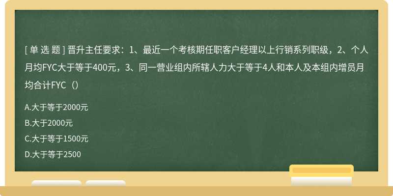 晋升主任要求：1、最近一个考核期任职客户经理以上行销系列职级，2、个人月均FYC大于等于400元，3、同一营业组内所辖人力大于等于4人和本人及本组内增员月均合计FYC（）