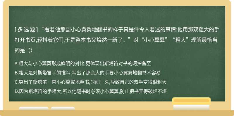 “看着他那副小心翼翼地翻书的样子真是件令人着迷的事情:他用那双粗大的手打开书页,轻抖着它们,于是整本书又焕然一新了。”对“小心翼翼”“粗大”理解最恰当的是（）