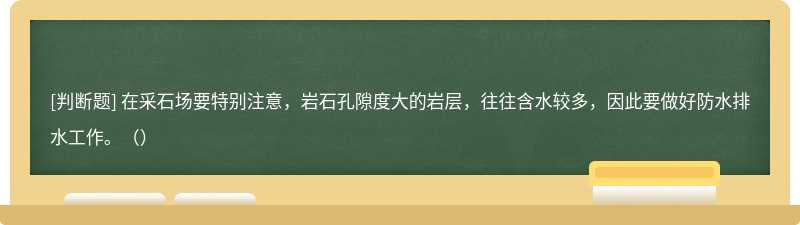 在采石场要特别注意，岩石孔隙度大的岩层，往往含水较多，因此要做好防水排水工作。（）