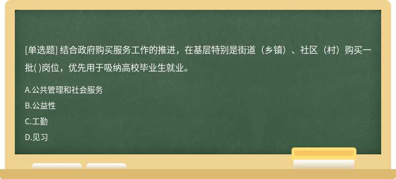 结合政府购买服务工作的推进，在基层特别是街道（乡镇）、社区（村）购买一批(    )岗位，优先用于吸纳高校毕业生就业。