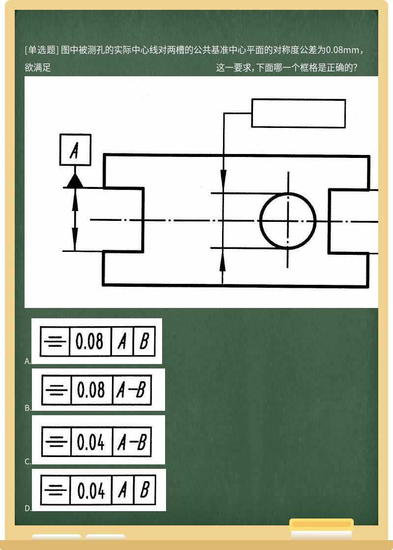 图中被测孔的实际中心线对两槽的公共基准中心平面的对称度公差为0.08mm，欲满足 这一要求，下面哪一个框格是正确的？ 