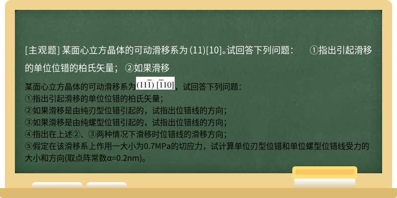 某面心立方晶体的可动滑移系为（11)[10]。试回答下列问题：  ①指出引起滑移的单位位错的柏氏矢量；  ②如果滑移