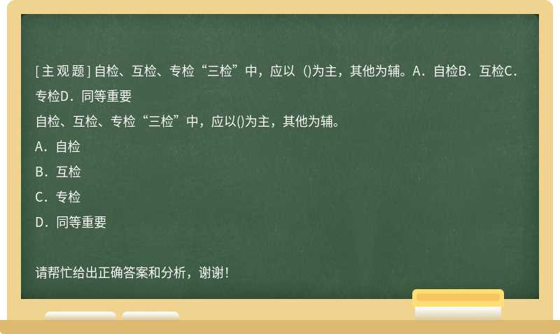 自检、互检、专检“三检”中，应以（)为主，其他为辅。A．自检B．互检C．专检D．同等重要