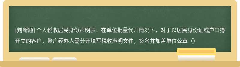 个人税收居民身份声明表：在单位批量代开情况下，对于以居民身份证或户口簿开立的客户，账户经办人需分开填写税收声明文件，签名并加盖单位公章（）