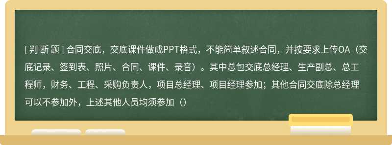 合同交底，交底课件做成PPT格式，不能简单叙述合同，并按要求上传OA（交底记录、签到表、照片、合同、课件、录音）。其中总包交底总经理、生产副总、总工程师，财务、工程、采购负责人，项目总经理、项目经理参加；其他合同交底除总经理可以不参加外，上述其他人员均须参加（）