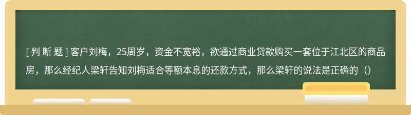 客户刘梅，25周岁，资金不宽裕，欲通过商业贷款购买一套位于江北区的商品房，那么经纪人梁轩告知刘梅适合等额本息的还款方式，那么梁轩的说法是正确的（）