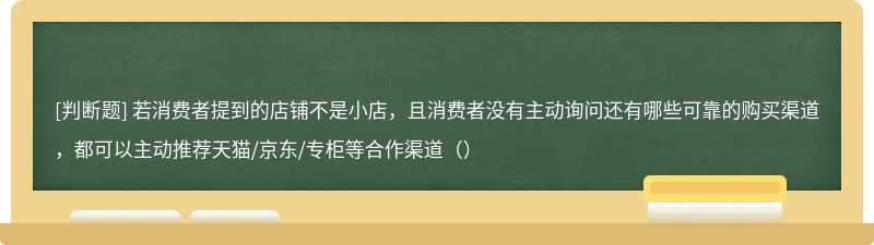 若消费者提到的店铺不是小店，且消费者没有主动询问还有哪些可靠的购买渠道，都可以主动推荐天猫/京东/专柜等合作渠道（）
