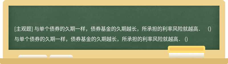 与单个债券的久期一样，债券基金的久期越长，所承担的利率风险就越高． （)