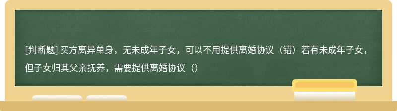 买方离异单身，无未成年子女，可以不用提供离婚协议（错）若有未成年子女，但子女归其父亲抚养，需要提供离婚协议（）