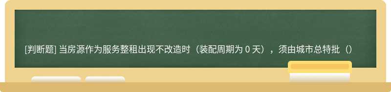 当房源作为服务整租出现不改造时（装配周期为 0 天），须由城市总特批（）