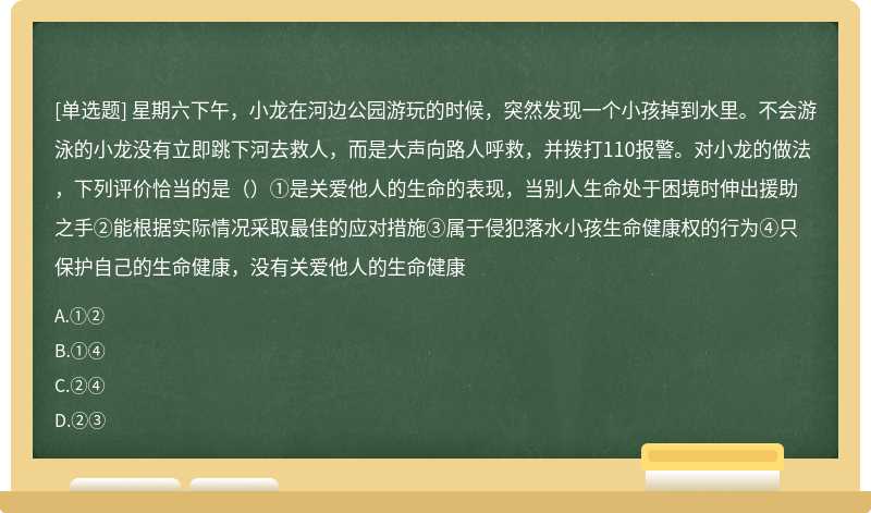 星期六下午，小龙在河边公园游玩的时候，突然发现一个小孩掉到水里。不会游泳的小龙没有立即跳下河去救人，而是大声向路人呼救，并拨打110报警。对小龙的做法，下列评价恰当的是（）①是关爱他人的生命的表现，当别人生命处于困境时伸出援助之手②能根据实际情况采取最佳的应对措施③属于侵犯落水小孩生命健康权的行为④只保护自己的生命健康，没有关爱他人的生命健康