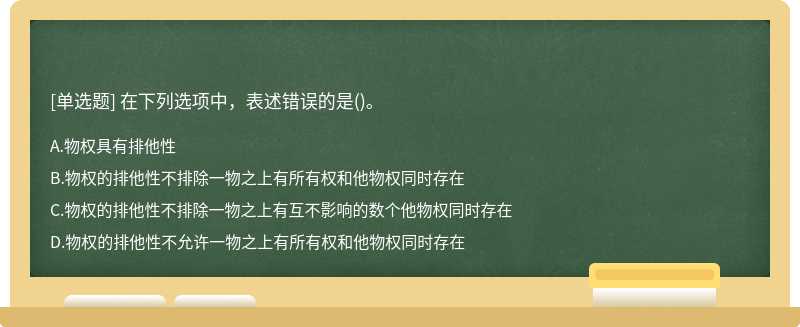 在下列选项中，表述错误的是（)。A．物权具有排他性B．物权的排他性不排除一物之上有所有权和他物权同