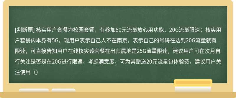 核实用户套餐为校园套餐，有参加50元流量放心用功能，20G流量限速；核实用户套餐内本身有5G，现用户表示自己人不在南京，表示自己的号码在达到20G流量就有限速，可直接告知用户在线核实该套餐在出归属地是25G流量限速，建议用户可在次月自行关注是否是在20G进行限速，考虑满意度，可为其赠送20元流量包体验费，建议用户关注使用（）