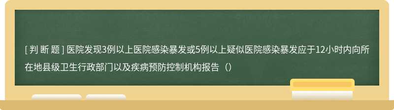 医院发现3例以上医院感染暴发或5例以上疑似医院感染暴发应于12小时内向所在地县级卫生行政部门以及疾病预防控制机构报告（）