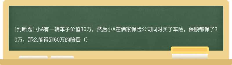 小A有一辆车子价值30万，然后小A在俩家保险公司同时买了车险，保额都保了30万。那么能得到60万的赔偿（）