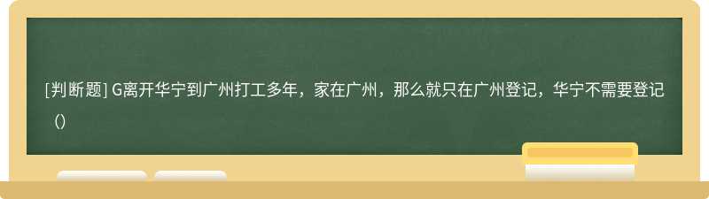 G离开华宁到广州打工多年，家在广州，那么就只在广州登记，华宁不需要登记（）