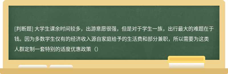 大学生课余时间较多，出游意愿很强，但是对于学生一族，出行最大的难题在于钱。因为多数学生仅有的经济收入源自家庭给予的生活费和部分兼职，所以需要为这类人群定制一套特别的适度优惠政策（）