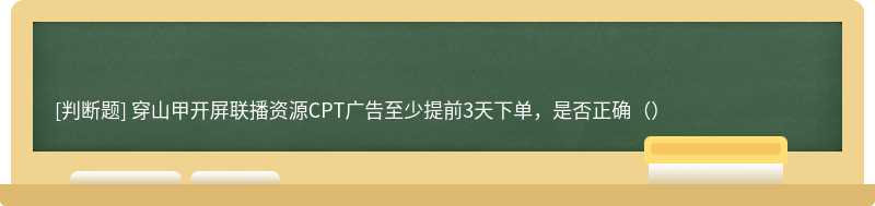 穿山甲开屏联播资源CPT广告至少提前3天下单，是否正确（）