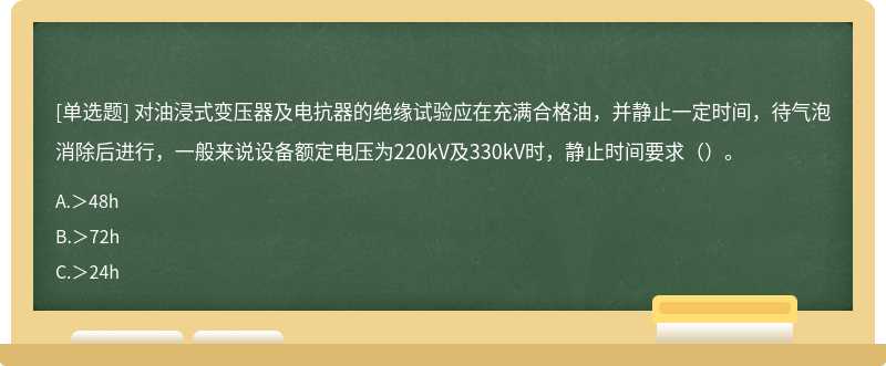 对油浸式变压器及电抗器的绝缘试验应在充满合格油，并静止一定时间，待气泡消除后进行，一般来说设备额定电压为220kV及330kV时，静止时间要求（）。