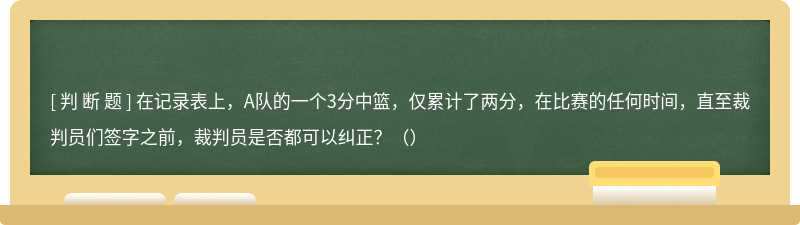 在记录表上，A队的一个3分中篮，仅累计了两分，在比赛的任何时间，直至裁判员们签字之前，裁判员是否都可以纠正？（）