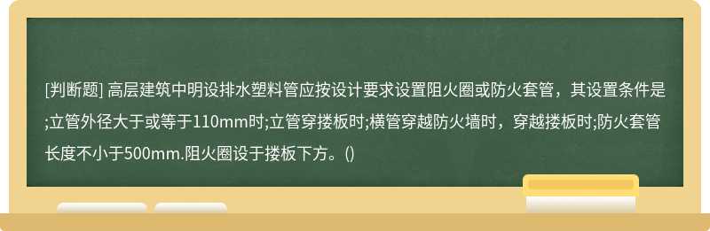 高层建筑中明设排水塑料管应按设计要求设置阻火圈或防火套管，其设置条件是;立管外径大于或等于110mm时;立管穿搂板时;横管穿越防火墙时，穿越搂板时;防火套管长度不小于500mm.阻火圈设于搂板下方。()