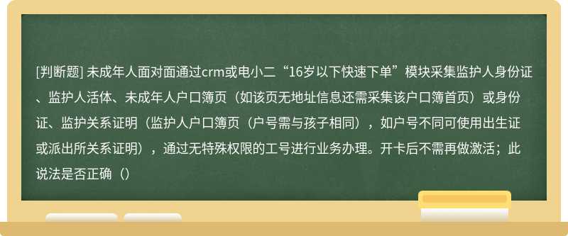 未成年人面对面通过crm或电小二“16岁以下快速下单”模块采集监护人身份证、监护人活体、未成年人户口簿页（如该页无地址信息还需采集该户口簿首页）或身份证、监护关系证明（监护人户口簿页（户号需与孩子相同），如户号不同可使用出生证或派出所关系证明），通过无特殊权限的工号进行业务办理。开卡后不需再做激活；此说法是否正确（）