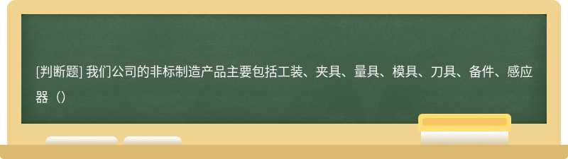 我们公司的非标制造产品主要包括工装、夹具、量具、模具、刀具、备件、感应器（）