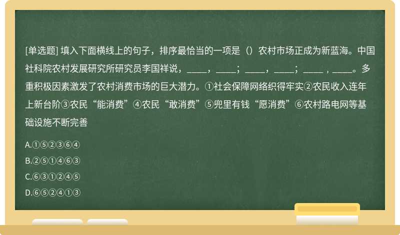 填入下面横线上的句子，排序最恰当的一项是（）农村市场正成为新蓝海。中国社科院农村发展研究所研究员李国祥说，____，____；____，____；____﹐____。多重积极因素激发了农村消费市场的巨大潜力。①社会保障网络织得牢实②农民收入连年上新台阶③农民“能消费”④农民“敢消费”⑤兜里有钱“愿消费”⑥农村路电网等基础设施不断完善