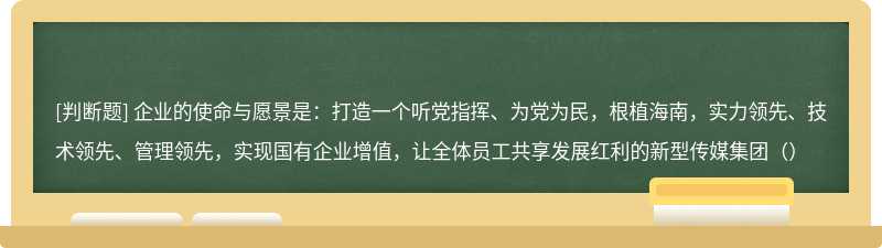 企业的使命与愿景是：打造一个听党指挥、为党为民，根植海南，实力领先、技术领先、管理领先，实现国有企业增值，让全体员工共享发展红利的新型传媒集团（）