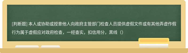 本人或协助或授意他人向政府主管部门检查人员提供虚假文件或有其他弄虚作假行为属于虚假应对政府检查，一经查实，扣信用分，黑线（）