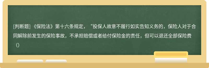 《保险法》第十六条规定，“投保人故意不履行如实告知义务的，保险人对于合同解除前发生的保险事故，不承担赔偿或者给付保险金的责任，但可以退还全部保险费（）