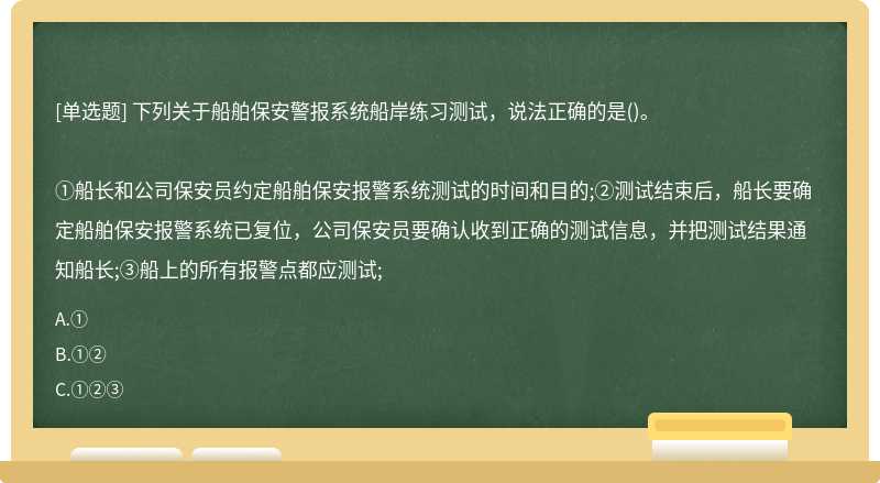 下列关于船舶保安警报系统船岸练习测试，说法正确的是()。①船长和公司保安员约定船舶保安报警系统测试的时间和目的;②测试结束后，船长要确定船舶保安报警系统已复位，公司保安员要确认收到正确的测试信息，并把测试结果通知船长;③船上的所有报警点都应测试;