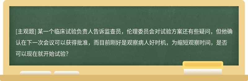 某一个临床试验负责人告诉监查员，伦理委员会对试验方案还有些疑问，但他确认在下一次会议可以获得批准，而目前刚好是观察病人好时机，为缩短观察时间，是否可以现在就开始试验？