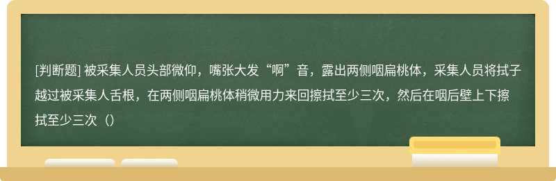 被采集人员头部微仰，嘴张大发“啊”音，露出两侧咽扁桃体，采集人员将拭子越过被采集人舌根，在两侧咽扁桃体稍微用力来回擦拭至少三次，然后在咽后壁上下擦拭至少三次（）