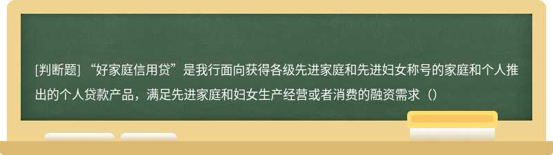 “好家庭信用贷”是我行面向获得各级先进家庭和先进妇女称号的家庭和个人推出的个人贷款产品，满足先进家庭和妇女生产经营或者消费的融资需求（）