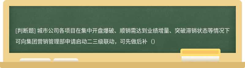 城市公司各项目在集中开盘爆破、顺销需达到业绩增量、突破滞销状态等情况下可向集团营销管理部申请启动二三级联动，可先做后补（）