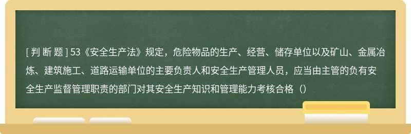 53《安全生产法》规定，危险物品的生产、经营、储存单位以及矿山、金属冶炼、建筑施工、道路运输单位的主要负责人和安全生产管理人员，应当由主管的负有安全生产监督管理职责的部门对其安全生产知识和管理能力考核合格（）