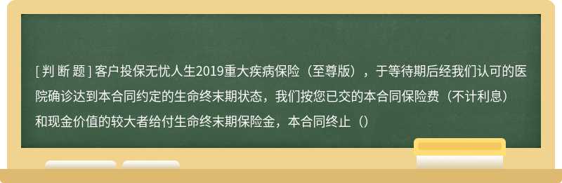 客户投保无忧人生2019重大疾病保险（至尊版），于等待期后经我们认可的医院确诊达到本合同约定的生命终末期状态，我们按您已交的本合同保险费（不计利息）和现金价值的较大者给付生命终末期保险金，本合同终止（）