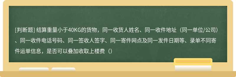 结算重量小于40KG的货物，同一收货人姓名、同一收件地址（同一单位/公司）、同一收件电话号码、同一签收人签字、同一寄件网点及同一发件日期等、录单不同寄件运单信息，是否可以叠加收取上楼费（）